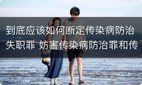 到底应该如何断定传染病防治失职罪 妨害传染病防治罪和传染病防治失职罪