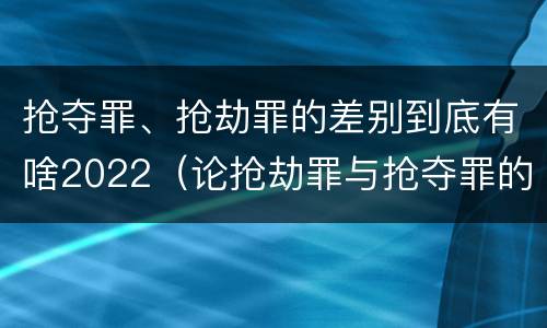 抢夺罪、抢劫罪的差别到底有啥2022（论抢劫罪与抢夺罪的界限）