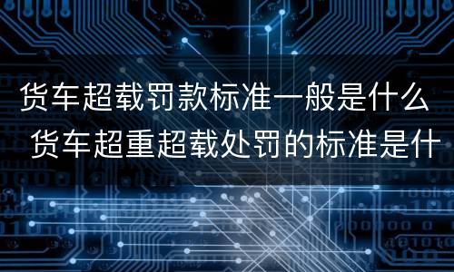 货车超载罚款标准一般是什么 货车超重超载处罚的标准是什么