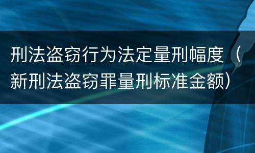 刑法盗窃行为法定量刑幅度（新刑法盗窃罪量刑标准金额）