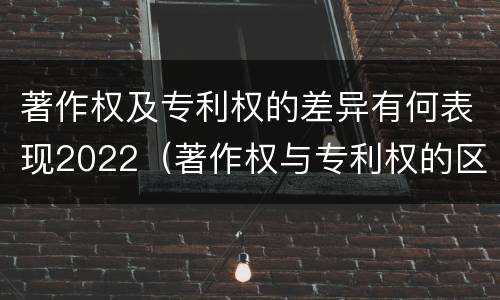 著作权及专利权的差异有何表现2022（著作权与专利权的区别和联系）
