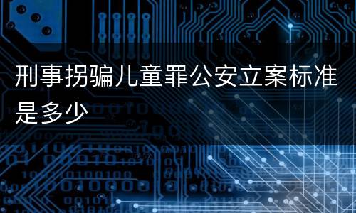 刑事拐骗儿童罪公安立案标准是多少