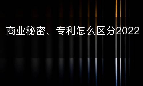 商业秘密、专利怎么区分2022