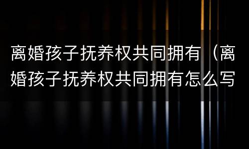 离婚孩子抚养权共同拥有（离婚孩子抚养权共同拥有怎么写）