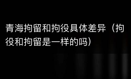 青海拘留和拘役具体差异（拘役和拘留是一样的吗）