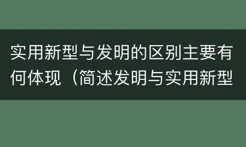 实用新型与发明的区别主要有何体现（简述发明与实用新型的区别有哪些）