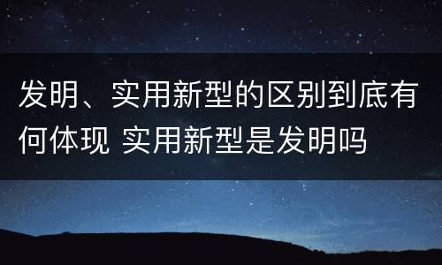 发明、实用新型的区别到底有何体现 实用新型是发明吗