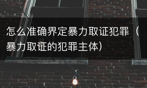 怎么准确界定暴力取证犯罪（暴力取证的犯罪主体）