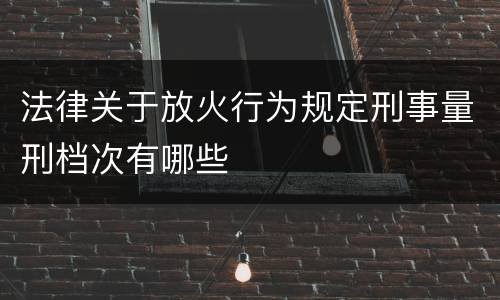 法律关于放火行为规定刑事量刑档次有哪些