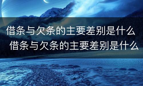 借条与欠条的主要差别是什么 借条与欠条的主要差别是什么呢