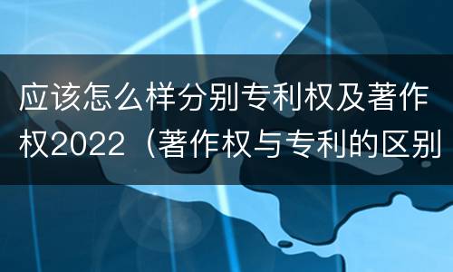 应该怎么样分别专利权及著作权2022（著作权与专利的区别）
