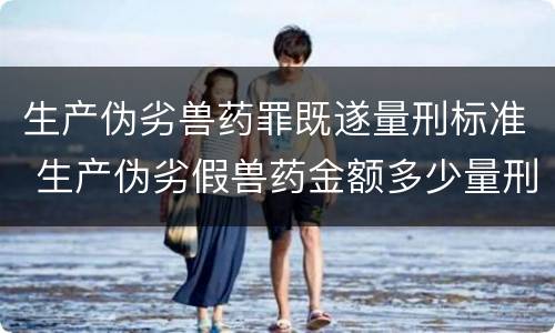 生产伪劣兽药罪既遂量刑标准 生产伪劣假兽药金额多少量刑