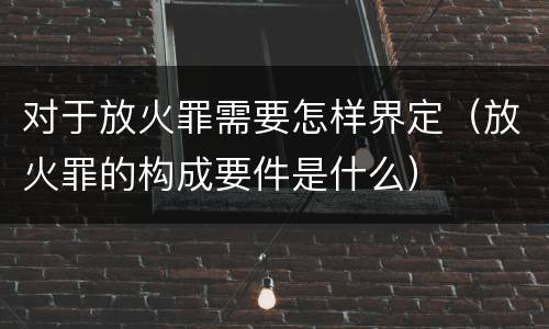 对于放火罪需要怎样界定（放火罪的构成要件是什么）