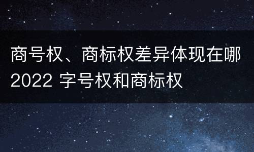 商号权、商标权差异体现在哪2022 字号权和商标权