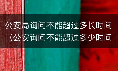 公安局询问不能超过多长时间（公安询问不能超过多少时间）