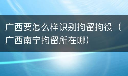 广西要怎么样识别拘留拘役（广西南宁拘留所在哪）