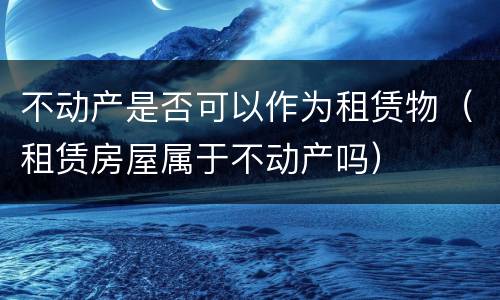 不动产是否可以作为租赁物（租赁房屋属于不动产吗）