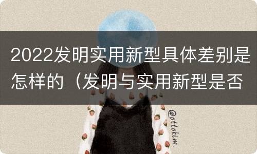 2022发明实用新型具体差别是怎样的（发明与实用新型是否具有实用性）