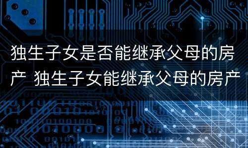 独生子女是否能继承父母的房产 独生子女能继承父母的房产吗?