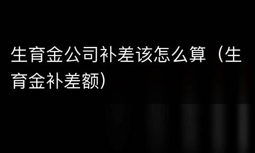 生育金公司补差该怎么算（生育金补差额）