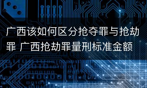 广西该如何区分抢夺罪与抢劫罪 广西抢劫罪量刑标准金额