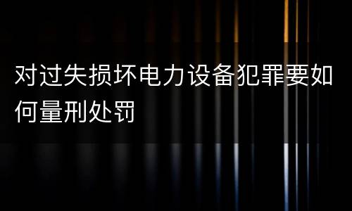 对过失损坏电力设备犯罪要如何量刑处罚