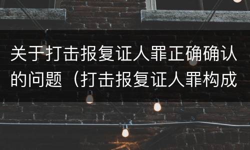 关于打击报复证人罪正确确认的问题（打击报复证人罪构成要件）