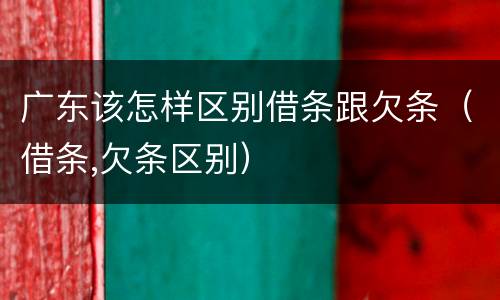 广东该怎样区别借条跟欠条（借条,欠条区别）