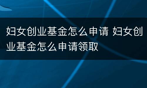 妇女创业基金怎么申请 妇女创业基金怎么申请领取