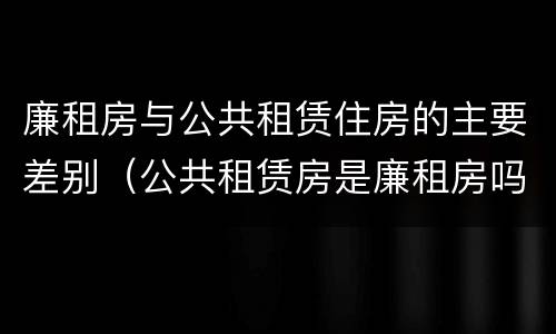 廉租房与公共租赁住房的主要差别（公共租赁房是廉租房吗）
