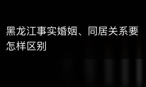 黑龙江事实婚姻、同居关系要怎样区别