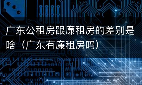 广东公租房跟廉租房的差别是啥（广东有廉租房吗）