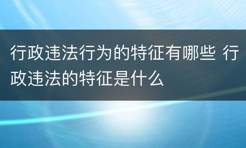 行政违法行为的特征有哪些 行政违法的特征是什么