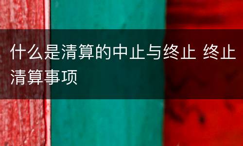 什么是清算的中止与终止 终止清算事项