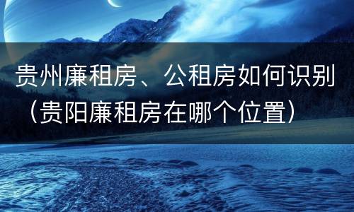 贵州廉租房、公租房如何识别（贵阳廉租房在哪个位置）