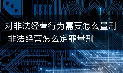 对非法经营行为需要怎么量刑 非法经营怎么定罪量刑