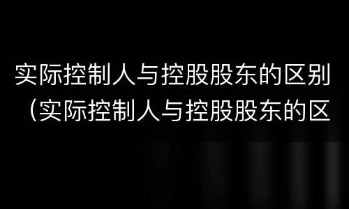 实际控制人与控股股东的区别（实际控制人与控股股东的区别是什么）