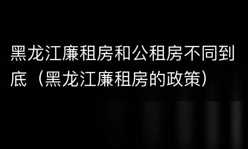 黑龙江廉租房和公租房不同到底（黑龙江廉租房的政策）