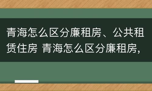 青海怎么区分廉租房、公共租赁住房 青海怎么区分廉租房,公共租赁住房和住宅