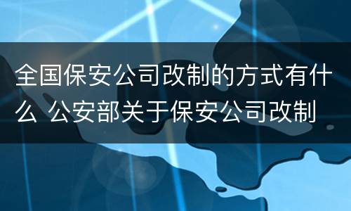 全国保安公司改制的方式有什么 公安部关于保安公司改制