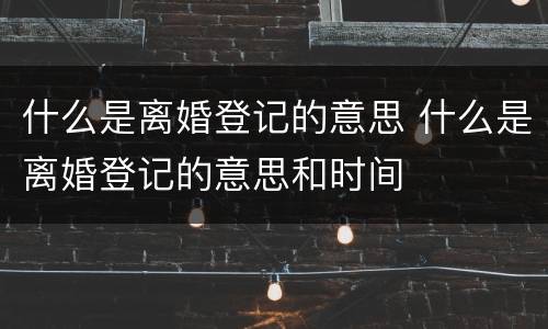 什么是离婚登记的意思 什么是离婚登记的意思和时间