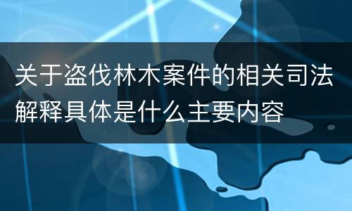 关于盗伐林木案件的相关司法解释具体是什么主要内容