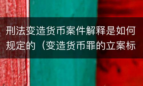 刑法变造货币案件解释是如何规定的（变造货币罪的立案标准）
