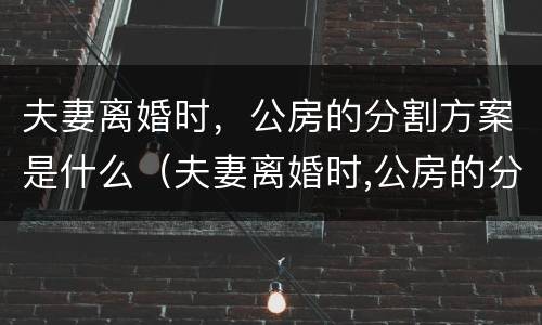 夫妻离婚时，公房的分割方案是什么（夫妻离婚时,公房的分割方案是什么样的）