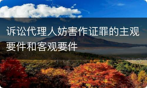 诉讼代理人妨害作证罪的主观要件和客观要件