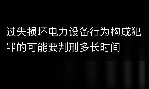 过失损坏电力设备行为构成犯罪的可能要判刑多长时间