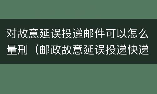 对故意延误投递邮件可以怎么量刑（邮政故意延误投递快递）