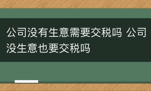 公司没有生意需要交税吗 公司没生意也要交税吗