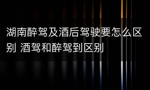 湖南醉驾及酒后驾驶要怎么区别 酒驾和醉驾到区别