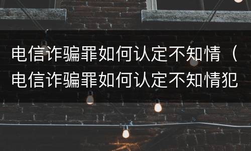 电信诈骗罪如何认定不知情（电信诈骗罪如何认定不知情犯罪）